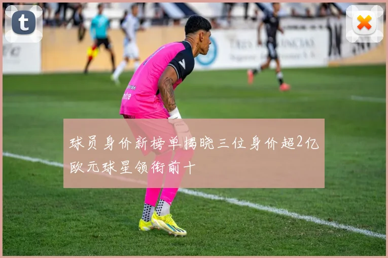球员身价新榜单揭晓三位身价超2亿欧元球星领衔前十