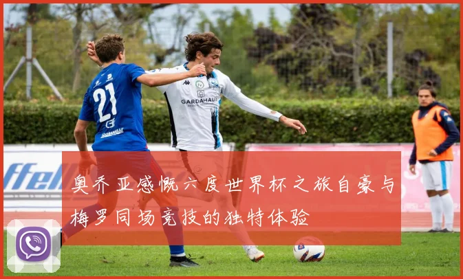 奥乔亚感慨六度世界杯之旅自豪与梅罗同场竞技的独特体验