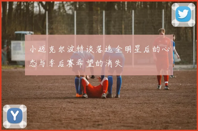 小迈克尔波特谈落选全明星后的心态与季后赛希望的消失