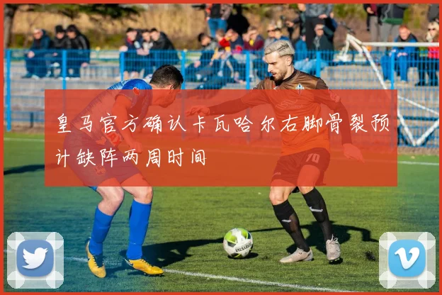 皇马官方确认卡瓦哈尔右脚骨裂预计缺阵两周时间
