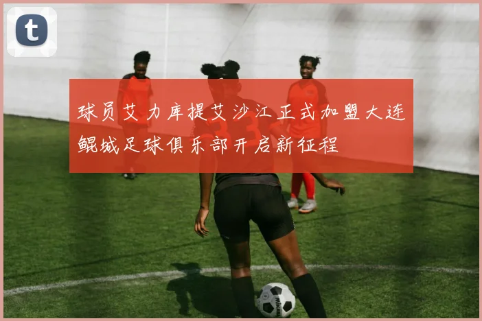球员艾力库提艾沙江正式加盟大连鲲城足球俱乐部开启新征程