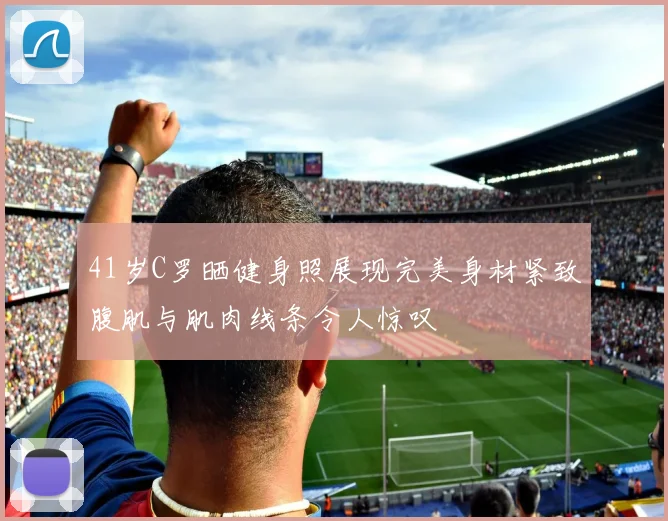 41岁C罗晒健身照展现完美身材紧致腹肌与肌肉线条令人惊叹