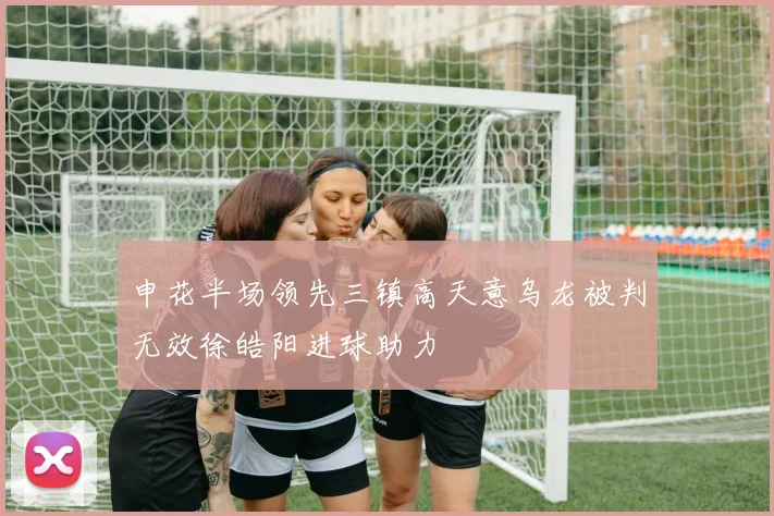 申花半场领先三镇高天意乌龙被判无效徐皓阳进球助力