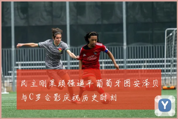 民主刚果顽强逼平葡萄牙图安泽贝与C罗合影庆祝历史时刻