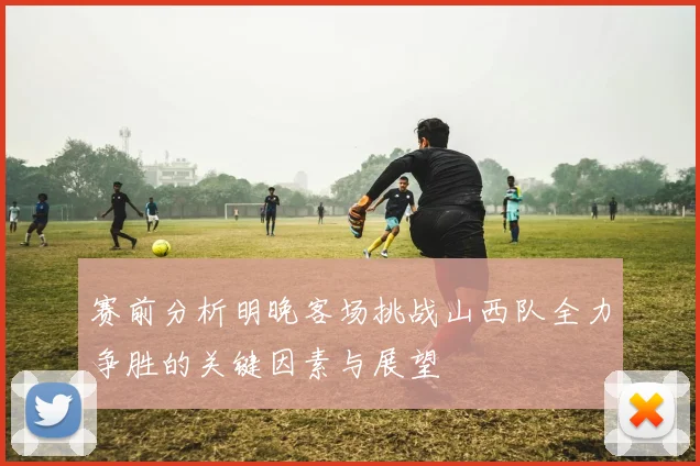 赛前分析明晚客场挑战山西队全力争胜的关键因素与展望