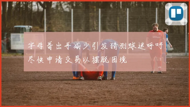 字母哥出手减少引发猜测球迷呼吁尽快申请交易以摆脱困境