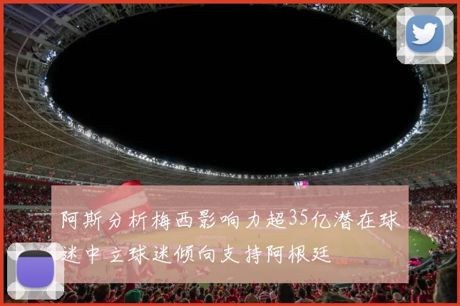 阿斯分析梅西影响力超35亿潜在球迷中立球迷倾向支持阿根廷