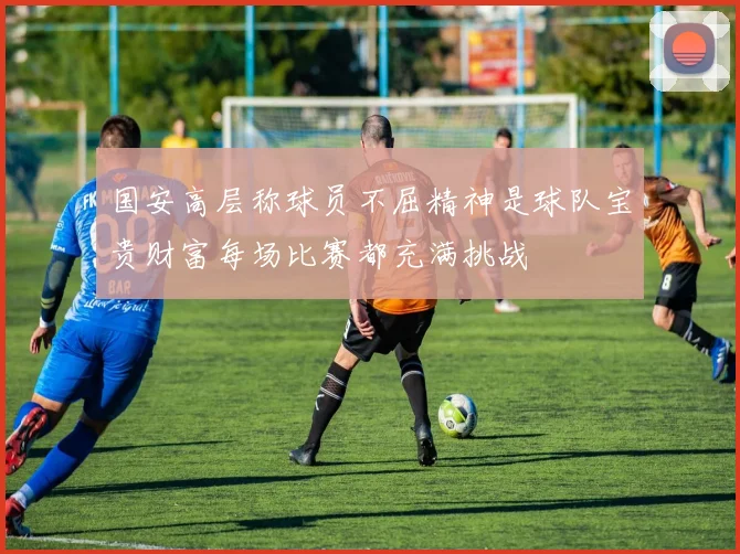 国安高层称球员不屈精神是球队宝贵财富每场比赛都充满挑战