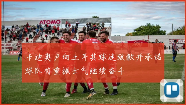 卡迪奥卢向土耳其球迷致歉并承诺球队将重振士气继续奋斗