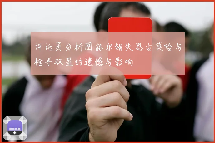 评论员分析图赫尔错失恩古莫哈与枪手双星的遗憾与影响
