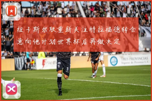 纽卡斯尔联重新关注特拉福德转会意向他计划世界杯后再做决定