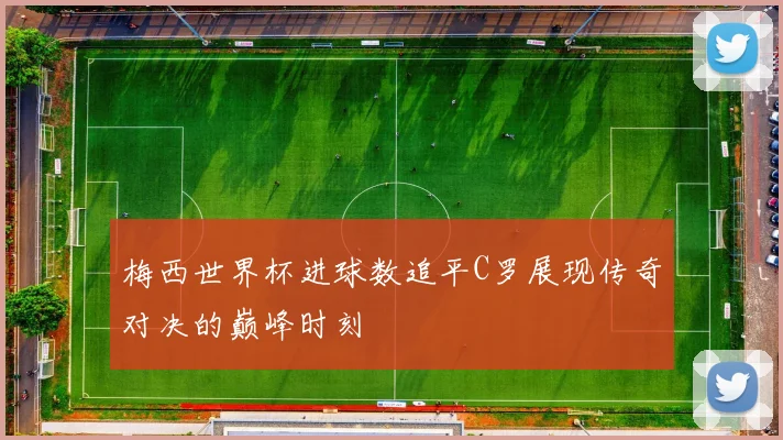 梅西世界杯进球数追平C罗展现传奇对决的巅峰时刻