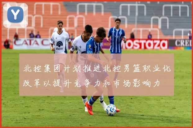 北控集团计划推进北控男篮职业化改革以提升竞争力和市场影响力