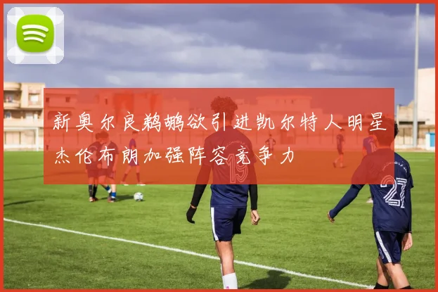 新奥尔良鹈鹕欲引进凯尔特人明星杰伦布朗加强阵容竞争力
